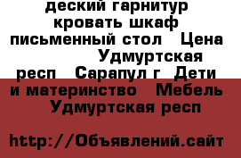 деский гарнитур кровать/шкаф/письменный стол › Цена ­ 15 000 - Удмуртская респ., Сарапул г. Дети и материнство » Мебель   . Удмуртская респ.